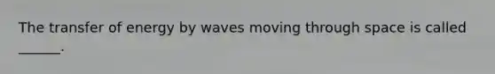 The transfer of energy by waves moving through space is called ______.