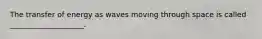 The transfer of energy as waves moving through space is called ____________________.