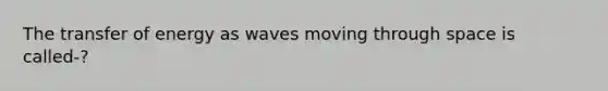 The transfer of energy as waves moving through space is called-?