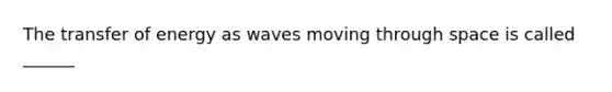 The transfer of energy as waves moving through space is called ______
