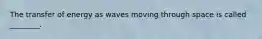 The transfer of energy as waves moving through space is called ________.