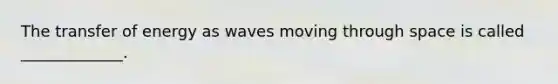 The transfer of energy as waves moving through space is called _____________.