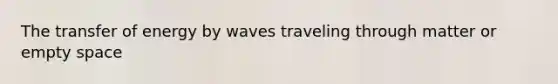 The transfer of energy by waves traveling through matter or empty space