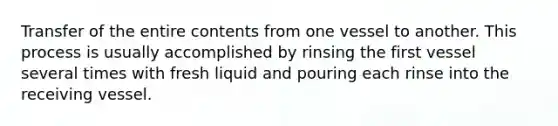 Transfer of the entire contents from one vessel to another. This process is usually accomplished by rinsing the first vessel several times with fresh liquid and pouring each rinse into the receiving vessel.