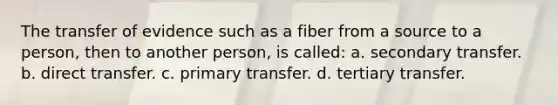 The transfer of evidence such as a fiber from a source to a person, then to another person, is called: a. secondary transfer. b. direct transfer. c. primary transfer. d. tertiary transfer.