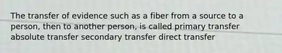 The transfer of evidence such as a fiber from a source to a person, then to another person, is called primary transfer absolute transfer secondary transfer direct transfer