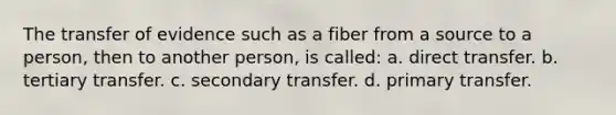 The transfer of evidence such as a fiber from a source to a person, then to another person, is called: a. direct transfer. b. tertiary transfer. c. secondary transfer. d. primary transfer.