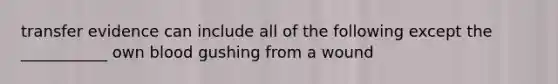 transfer evidence can include all of the following except the ___________ own blood gushing from a wound