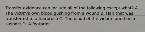 Transfer evidence can include all of the following except what? A. The victim's own blood gushing from a wound B. Hair that was transferred to a hairbrush C. The blood of the victim found on a suspect D. A footprint