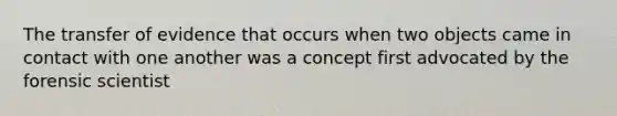 The transfer of evidence that occurs when two objects came in contact with one another was a concept first advocated by the forensic scientist