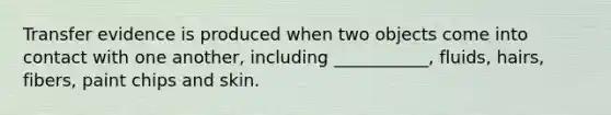 Transfer evidence is produced when two objects come into contact with one another, including ___________, fluids, hairs, fibers, paint chips and skin.