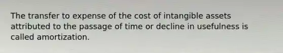 The transfer to expense of the cost of intangible assets attributed to the passage of time or decline in usefulness is called amortization.