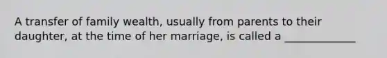 A transfer of family wealth, usually from parents to their daughter, at the time of her marriage, is called a _____________