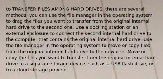 to TRANSFER FILES AMONG HARD DRIVES, there are several methods: you can use the file manager in the operating system to drag the files you want to transfer from the original internal hard drive to the second one. Use a docking station or an external enclosure to connect the second internal hard drive to the computer that contains the original internal hard drive -Use the file manager in the operating system to move or copy files from the original internal hard drive to the new one -Move or copy the files you want to transfer from the original internal hard drive to a separate storage device, such as a USB flash drive, or to a cloud storage provider