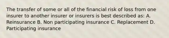 The transfer of some or all of the financial risk of loss from one insurer to another insurer or insurers is best described as: A. Reinsurance B. Non participating insurance C. Replacement D. Participating insurance