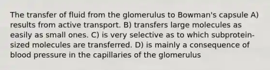 The transfer of fluid from the glomerulus to Bowman's capsule A) results from active transport. B) transfers large molecules as easily as small ones. C) is very selective as to which subprotein-sized molecules are transferred. D) is mainly a consequence of blood pressure in the capillaries of the glomerulus