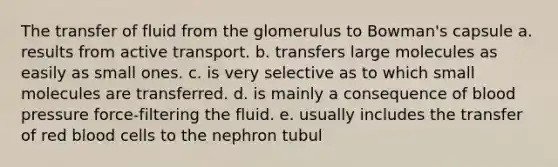 The transfer of fluid from the glomerulus to Bowman's capsule a. results from active transport. b. transfers large molecules as easily as small ones. c. is very selective as to which small molecules are transferred. d. is mainly a consequence of blood pressure force-filtering the fluid. e. usually includes the transfer of red blood cells to the nephron tubul