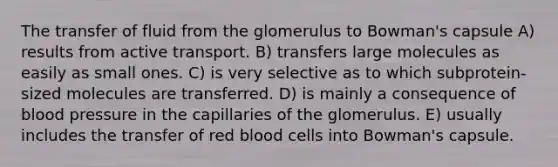 The transfer of fluid from the glomerulus to Bowman's capsule A) results from active transport. B) transfers large molecules as easily as small ones. C) is very selective as to which subprotein-sized molecules are transferred. D) is mainly a consequence of blood pressure in the capillaries of the glomerulus. E) usually includes the transfer of red blood cells into Bowman's capsule.