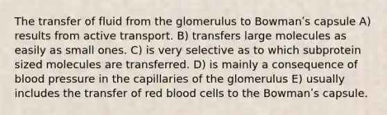 The transfer of fluid from the glomerulus to Bowmanʹs capsule A) results from active transport. B) transfers large molecules as easily as small ones. C) is very selective as to which subprotein sized molecules are transferred. D) is mainly a consequence of blood pressure in the capillaries of the glomerulus E) usually includes the transfer of red blood cells to the Bowmanʹs capsule.