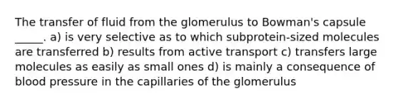 The transfer of fluid from the glomerulus to Bowman's capsule _____. a) is very selective as to which subprotein-sized molecules are transferred b) results from active transport c) transfers large molecules as easily as small ones d) is mainly a consequence of blood pressure in the capillaries of the glomerulus