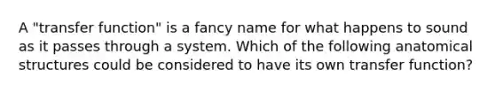 A "transfer function" is a fancy name for what happens to sound as it passes through a system. Which of the following anatomical structures could be considered to have its own transfer function?