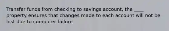 Transfer funds from checking to savings account, the ____ property ensures that changes made to each account will not be lost due to computer failure