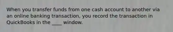 When you transfer funds from one cash account to another via an online banking transaction, you record the transaction in QuickBooks in the ____ window.