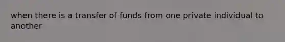 when there is a transfer of funds from one private individual to another