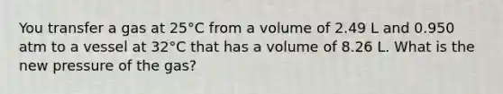 You transfer a gas at 25°C from a volume of 2.49 L and 0.950 atm to a vessel at 32°C that has a volume of 8.26 L. What is the new pressure of the gas?