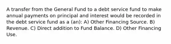 A transfer from the General Fund to a debt service fund to make annual payments on principal and interest would be recorded in the debt service fund as a (an): A) Other Financing Source. B) Revenue. C) Direct addition to Fund Balance. D) Other Financing Use.