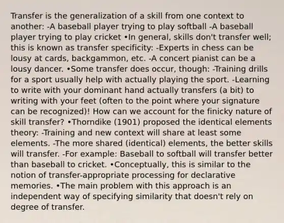 Transfer is the generalization of a skill from one context to another: -A baseball player trying to play softball -A baseball player trying to play cricket •In general, skills don't transfer well; this is known as transfer specificity: -Experts in chess can be lousy at cards, backgammon, etc. -A concert pianist can be a lousy dancer. •Some transfer does occur, though: -Training drills for a sport usually help with actually playing the sport. -Learning to write with your dominant hand actually transfers (a bit) to writing with your feet (often to the point where your signature can be recognized)! How can we account for the finicky nature of skill transfer? •Thorndike (1901) proposed the identical elements theory: -Training and new context will share at least some elements. -The more shared (identical) elements, the better skills will transfer. -For example: Baseball to softball will transfer better than baseball to cricket. •Conceptually, this is similar to the notion of transfer-appropriate processing for declarative memories. •The main problem with this approach is an independent way of specifying similarity that doesn't rely on degree of transfer.