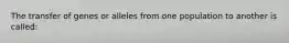 The transfer of genes or alleles from one population to another is called: