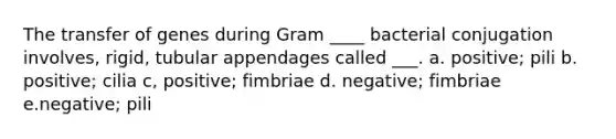 The transfer of genes during Gram ____ bacterial conjugation involves, rigid, tubular appendages called ___. a. positive; pili b. positive; cilia c, positive; fimbriae d. negative; fimbriae e.negative; pili