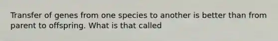 Transfer of genes from one species to another is better than from parent to offspring. What is that called