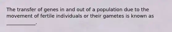 The transfer of genes in and out of a population due to the movement of fertile individuals or their gametes is known as ____________.
