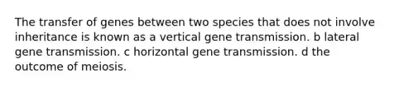 The transfer of genes between two species that does not involve inheritance is known as a vertical gene transmission. b lateral gene transmission. c horizontal gene transmission. d the outcome of meiosis.