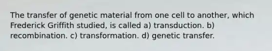 The transfer of genetic material from one cell to another, which Frederick Griffith studied, is called a) transduction. b) recombination. c) transformation. d) genetic transfer.