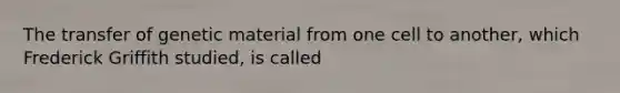 The transfer of genetic material from one cell to another, which Frederick Griffith studied, is called