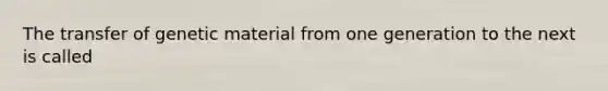 The transfer of genetic material from one generation to the next is called