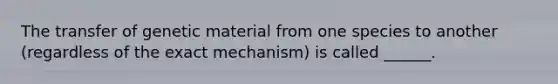 The transfer of genetic material from one species to another (regardless of the exact mechanism) is called ______.