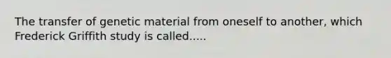 The transfer of genetic material from oneself to another, which Frederick Griffith study is called.....