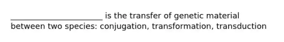 _______________________ is the transfer of genetic material between two species: conjugation, transformation, transduction