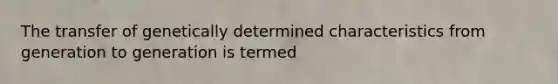 The transfer of genetically determined characteristics from generation to generation is termed