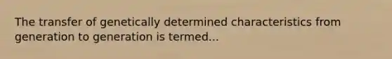 The transfer of genetically determined characteristics from generation to generation is termed...