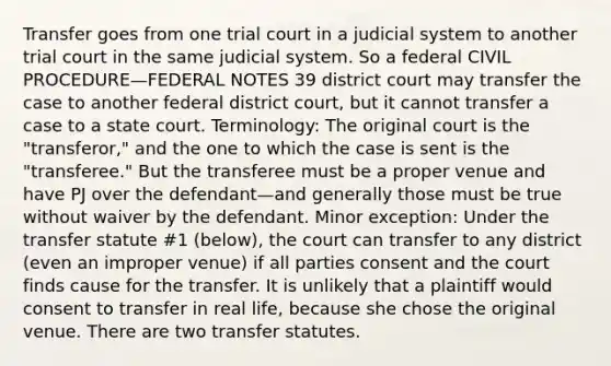 Transfer goes from one trial court in a judicial system to another trial court in the same judicial system. So a federal CIVIL PROCEDURE—FEDERAL NOTES 39 district court may transfer the case to another federal district court, but it cannot transfer a case to a state court. Terminology: The original court is the "transferor," and the one to which the case is sent is the "transferee." But the transferee must be a proper venue and have PJ over the defendant—and generally those must be true without waiver by the defendant. Minor exception: Under the transfer statute #1 (below), the court can transfer to any district (even an improper venue) if all parties consent and the court finds cause for the transfer. It is unlikely that a plaintiff would consent to transfer in real life, because she chose the original venue. There are two transfer statutes.