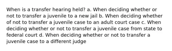 When is a transfer hearing held? a. When deciding whether or not to transfer a juvenile to a new jail b. When deciding whether of not to transfer a juvenile case to an adult court case c. When deciding whether or not to transfer a juvenile case from state to federal court d. When deciding whether or not to transfer a juvenile case to a different judge