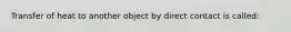 Transfer of heat to another object by direct contact is called: