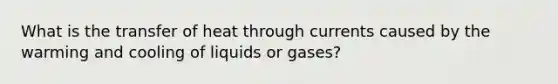 What is the transfer of heat through currents caused by the warming and cooling of liquids or gases?