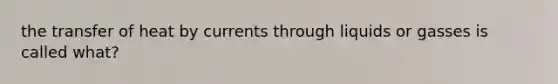 the transfer of heat by currents through liquids or gasses is called what?