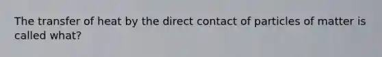 The transfer of heat by the direct contact of particles of matter is called what?